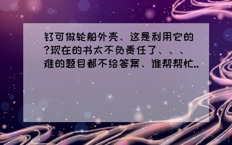 钛可做轮船外壳、这是利用它的?现在的书太不负责任了、、、难的题目都不给答案、谁帮帮忙..