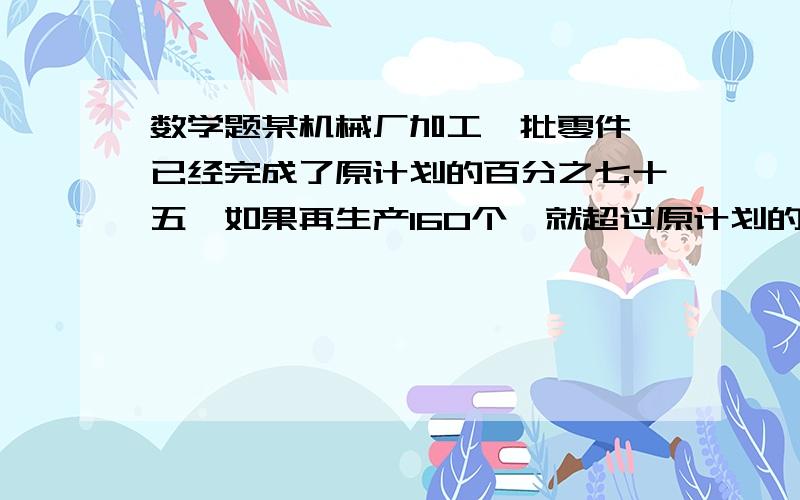 数学题某机械厂加工一批零件,已经完成了原计划的百分之七十五,如果再生产160个,就超过原计划的四分之一原计划生产多少个零件?