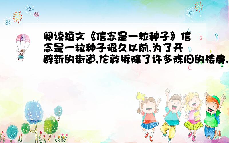 阅读短文《信念是一粒种子》信念是一粒种子很久以前,为了开辟新的街道,伦敦拆除了许多陈旧的楼房.然而新路却久久没有开工,旧楼房的地基在那里,任凭日晒雨淋.有一天,一群自然科学家来