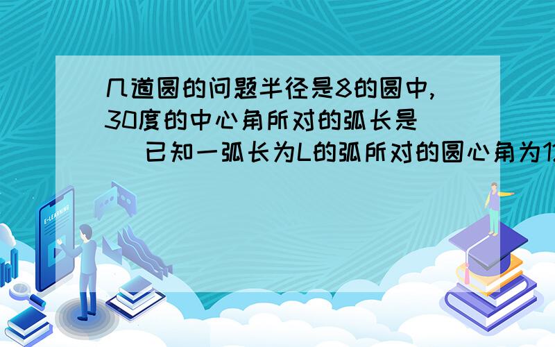 几道圆的问题半径是8的圆中,30度的中心角所对的弧长是（ ）已知一弧长为L的弧所对的圆心角为120度,那么它所对的弦长为（ ）已知圆O的半径R=3,P为圆O外一点,OP=8,以P为圆心作圆P与圆O相切,则