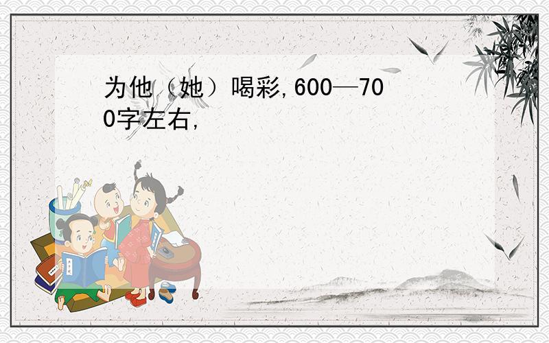 为他（她）喝彩,600—700字左右,