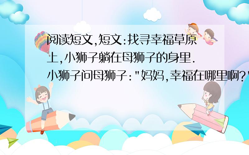 阅读短文,短文:找寻幸福草原上,小狮子躺在母狮子的身里.小狮子问母狮子: