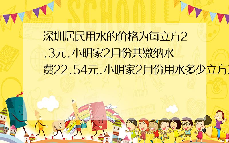 深圳居民用水的价格为每立方2.3元.小明家2月份共缴纳水费22.54元.小明家2月份用水多少立方米?（用方程解答）