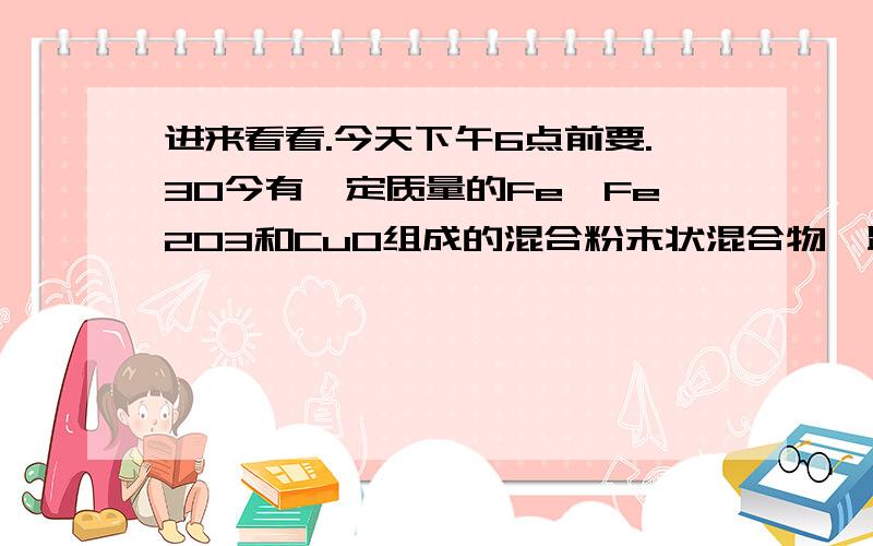 进来看看.今天下午6点前要.30今有一定质量的Fe、Fe2O3和CuO组成的混合粉末状混合物,跟 110mL 2mol/LH2SO4完全反应后得到896mL标况下的H2.将反应混合物过滤,滤渣经洗涤、干燥、冷却后称量,质量为1.