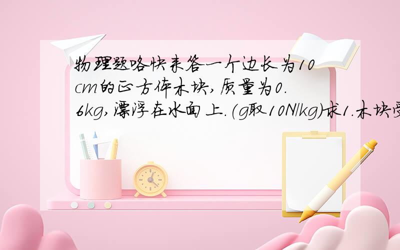 物理题咯快来答一个边长为10cm的正方体木块,质量为0.6kg,漂浮在水面上.(g取10N/kg)求1.木块受到的浮力2.木块露出水面的体积