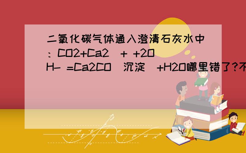 二氧化碳气体通入澄清石灰水中：CO2+Ca2^+ +2OH- =Ca2CO(沉淀）+H2O哪里错了?不好意思 CO2+Ca2^+ +2OH- =Ca2CO3(沉淀）+H2O 错哪了呢