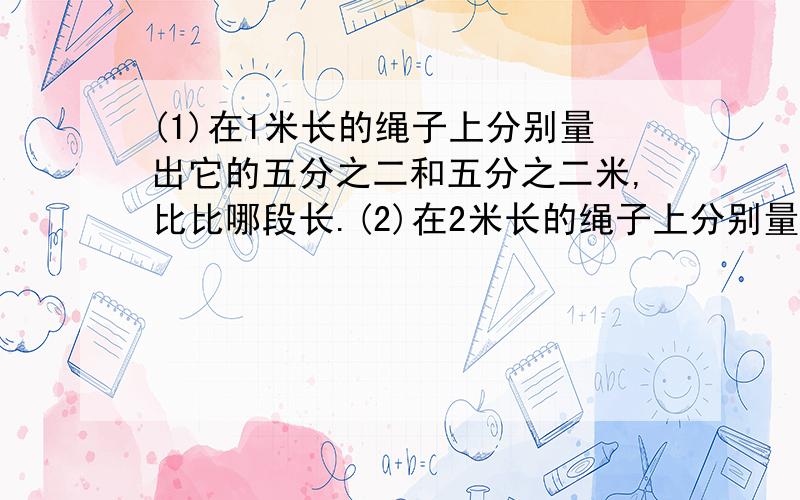 (1)在1米长的绳子上分别量出它的五分之二和五分之二米,比比哪段长.(2)在2米长的绳子上分别量出它的五分之二和五分之二米,比比哪段长.(3)你有什么发现?