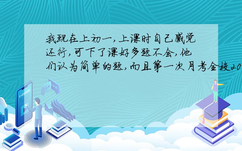 我现在上初一,上课时自己感觉还行,可下了课好多题不会,他们认为简单的题,而且第一次月考全校200多（共700多）,可第二次,第三次就300多了,