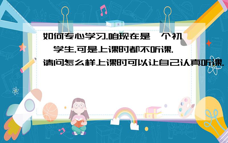 如何专心学习.咱现在是一个初一学生.可是上课时都不听课.请问怎么样上课时可以让自己认真听课.