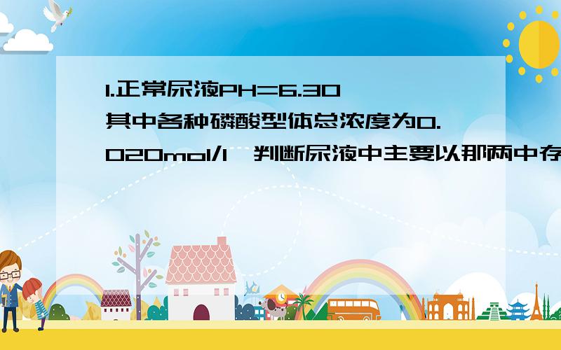 1.正常尿液PH=6.30,其中各种磷酸型体总浓度为0.020mol/l,判断尿液中主要以那两中存在型体为主,并计算各型体浓度.这道题第一问我看书上有一个方法是 用溶液总PH与 1/2（PKa1+PKa2）和1/2(PKa2+PKa3)