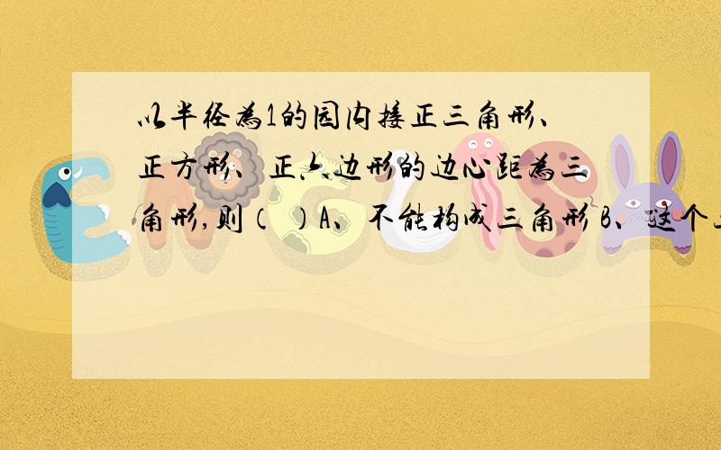 以半径为1的园内接正三角形、正方形、正六边形的边心距为三角形,则（ ）A、不能构成三角形 B、这个三角形是等腰三角形 C、这个三角形是直角三角形 D、这个三角形是钝角三角形