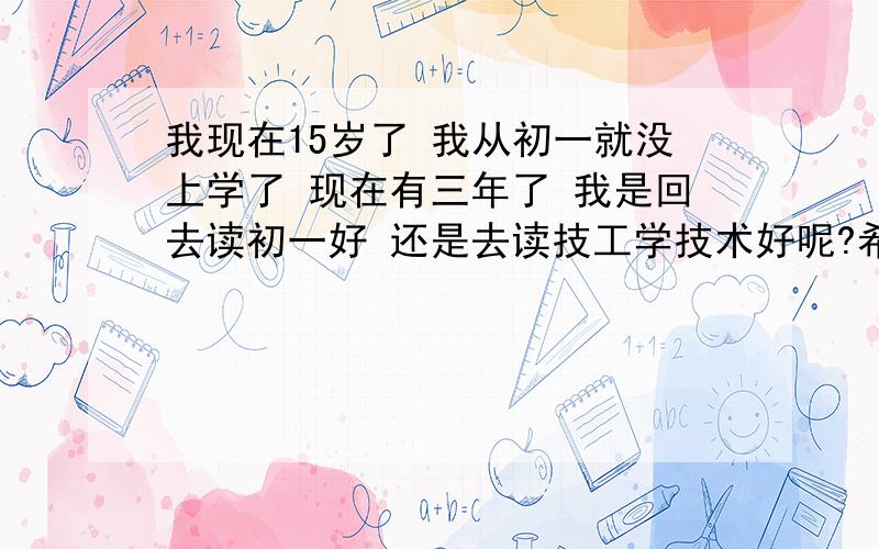 我现在15岁了 我从初一就没上学了 现在有三年了 我是回去读初一好 还是去读技工学技术好呢?希望有人可以为我解答 我小学学得不是很好 所以以前才会不想读的 指明我未来的路我是一个不