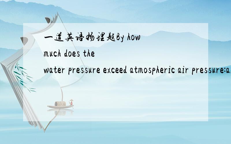 一道英语物理题By how much does the water pressure exceed atmospheric air pressure:a.) 1 m below the surface of a pool (of fresh water)?by Pa b.) 7 m below the surface?by Pa ________________________________________c.) How far below the surface