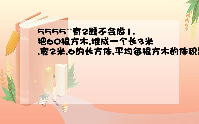 5555``有2题不会做1.把60根方木,堆成一个长3米,宽2米,6的长方体,平均每根方木的体积是多少立方米?合多少立方分米?2.把6立方米的沙土垫在长8米,宽6米的房间的地上,可以垫多厚?