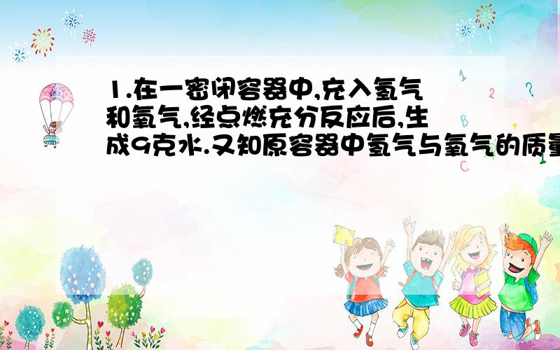 1.在一密闭容器中,充入氢气和氧气,经点燃充分反应后,生成9克水.又知原容器中氢气与氧气的质量比为3：2,则原混合气体的总质量为多少?2.某有机物1.6克在足量的氧气中燃烧,生成两种产物.将