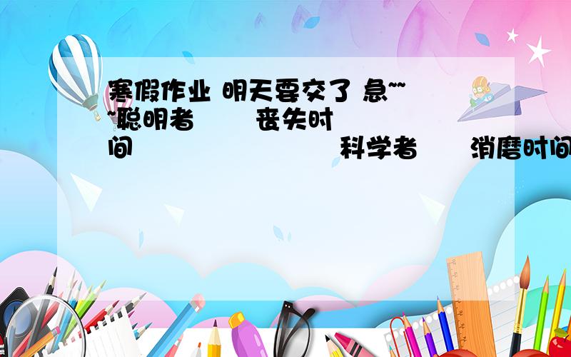 寒假作业 明天要交了 急~~~聪明者       丧失时间                        科学者      消磨时间愚蠢者       积累时间                        糊涂者      抓紧时间劳动者       等待时间                        有