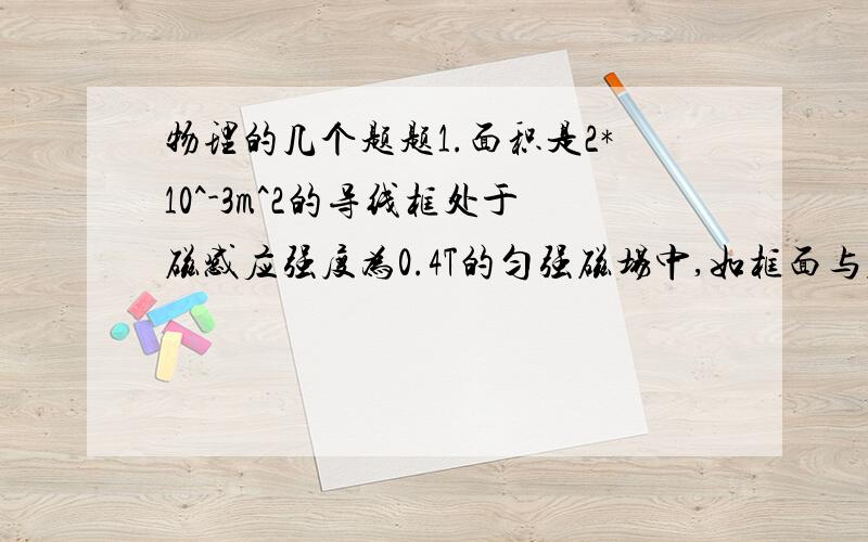 物理的几个题题1.面积是2*10^-3m^2的导线框处于磁感应强度为0.4T的匀强磁场中,如框面与磁场垂直,则穿过导体线框的磁通量是＿＿Wb；如线框面与磁场平行,则穿过导体线框的磁通量是＿＿Wb.2.