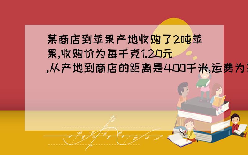 某商店到苹果产地收购了2吨苹果,收购价为每千克1.20元,从产地到商店的距离是400千米,运费为每吨货物每运1千米收1.50元,1千米收1.50元,如果在运输及销售过程中的损耗为10%,那么商店要实现的1