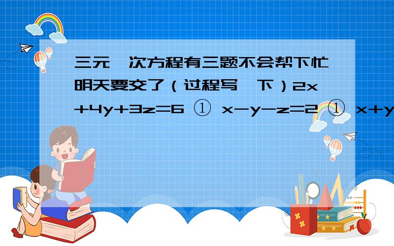 三元一次方程有三题不会帮下忙明天要交了（过程写一下）2x+4y+3z=6 ① x-y-z=2 ① x+y+z=111 ① 3x-2y+5z=11 ② y-z-x=-5 ② y:x=3:2 ② 5x-6y+8z=13 ③ z-x-y=4 ③ y:z=5:4 ③ (:是比值的符号）如果实在不行就写一