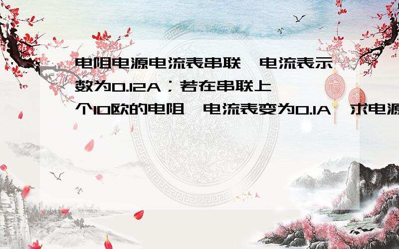 电阻电源电流表串联,电流表示数为0.12A；若在串联上一个10欧的电阻,电流表变为0.1A,求电源电压和原来电路的电阻