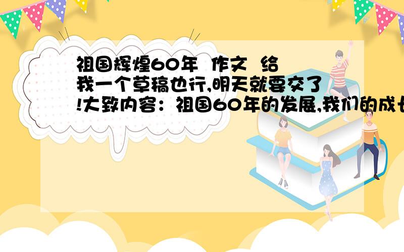 祖国辉煌60年  作文  给我一个草稿也行,明天就要交了!大致内容：祖国60年的发展,我们的成长!快~-_-!……你们……不能……分一下自然段吗……？？？这叫我怎么抄呀？？？最好修改回答…