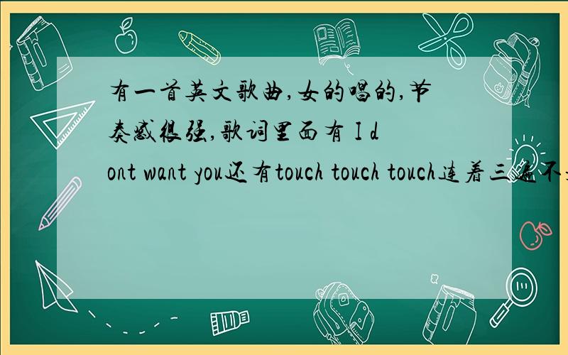 有一首英文歌曲,女的唱的,节奏感很强,歌词里面有 I dont want you还有touch touch touch连着三遍不是啊