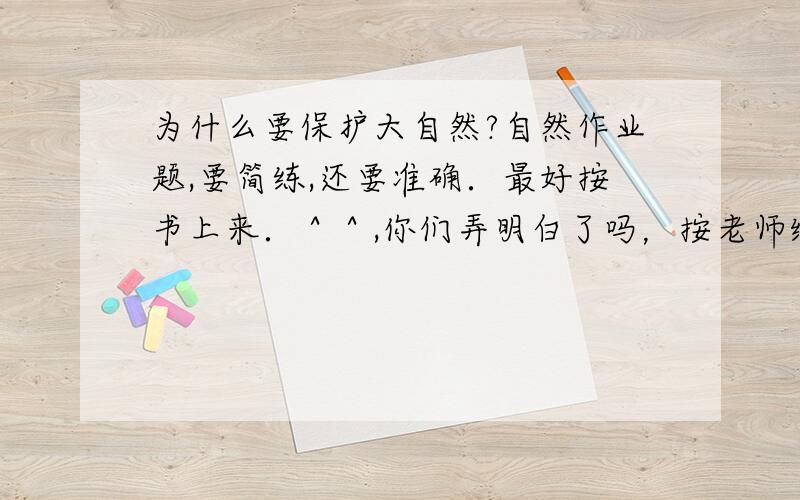 为什么要保护大自然?自然作业题,要简练,还要准确．最好按书上来．＾＾,你们弄明白了吗，按老师给的答案来，要简练，你们要我把你们给的答案抄下来，还是打印下来呢？不过谢谢你们了