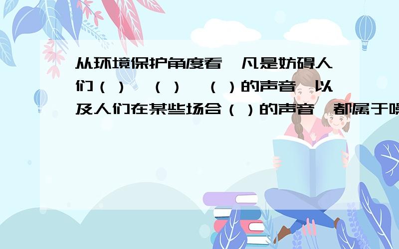 从环境保护角度看,凡是妨碍人们（）、（）、（）的声音,以及人们在某些场合（）的声音,都属于噪声关键是后面一问