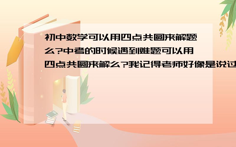 初中数学可以用四点共圆来解题么?中考的时候遇到难题可以用四点共圆来解么?我记得老师好像是说过四点共圆我们只要了解就行可以在填空或选择题用来节省时间那么在解答题 综合体中可