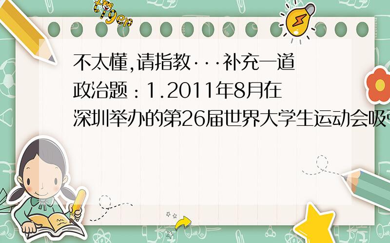 不太懂,请指教···补充一道政治题：1.2011年8月在深圳举办的第26届世界大学生运动会吸引了100多万人加入志愿者队伍.借大运会契机,深圳提出全民共建“志愿之城”.对此,下列理解正确的是