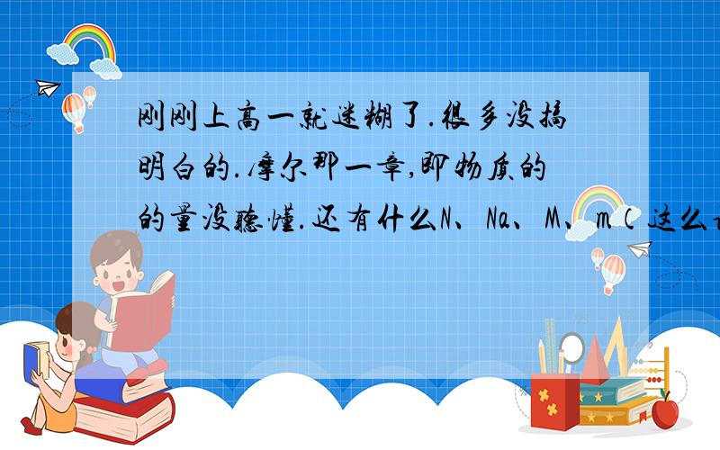 刚刚上高一就迷糊了.很多没搞明白的.摩尔那一章,即物质的的量没听懂.还有什么N、Na、M、m（这么说大家懂噻?）的关系,这些都是指什么?很多题现在都不会做了,只要就是不知道题目的问题试