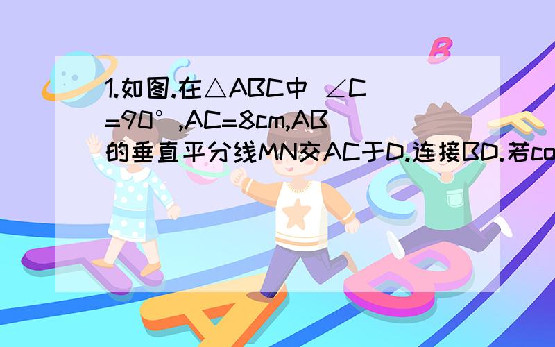 1.如图.在△ABC中 ∠C=90°,AC=8cm,AB的垂直平分线MN交AC于D.连接BD.若cos∠BDC=3/5 .则BC的长是多少?2.如图.矩形ABCD中,AB=10,BC=8,E为AD边上一点.沿CE将△CDE对折,点D正好落在AB上求tan∠AFE的值.