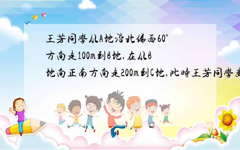 王芳同学从A地沿北偏西60°方向走100m到B地,在从B地向正南方向走200m到C地,此时王芳同学离A地（ )A150 B50根号3 C100 D100根号3注：最好有过程,没有也没关系,我主要是图不会画!