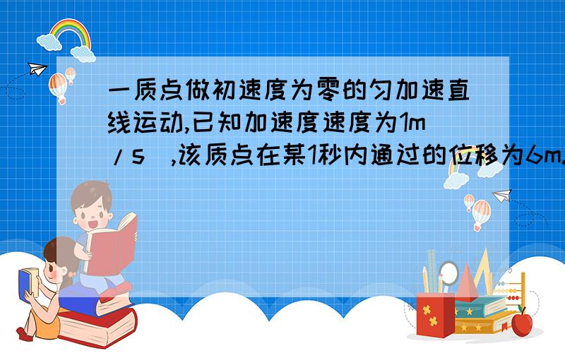 一质点做初速度为零的匀加速直线运动,已知加速度速度为1m/s^,该质点在某1秒内通过的位移为6m.求在这1秒前的位移大小为多少?