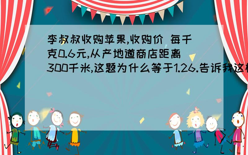 李叔叔收购苹果,收购价 每千克0.6元,从产地道商店距离300千米,这题为什么等于1.26.告诉我这样做的理由.急运费为每吨每千米。1.05元，其他费用30元