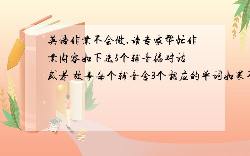 英语作业不会做,请专家帮忙作业内容如下选5个辅音编对话 或者 故事每个辅音含3个相应的单词如果不明白可以留言或者Q我419254526只要帮到我就多多+分·~~要求就上面说的因为我们在学音标