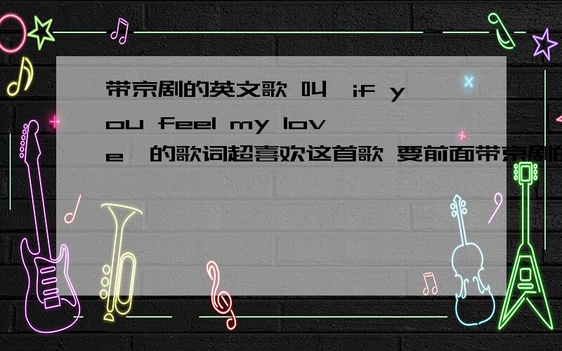 带京剧的英文歌 叫《if you feel my love》的歌词超喜欢这首歌 要前面带京剧的那个 我就想知道前面那个京剧唱的什么