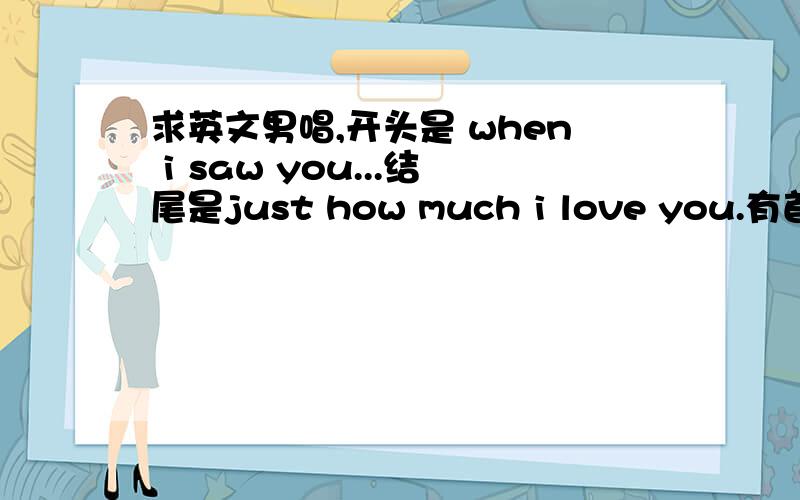 求英文男唱,开头是 when i saw you...结尾是just how much i love you.有首英文歌男的唱的,歌词中有几句every time i look into your eyes ,everything i want .什么的 .每小段结尾都是just how much i love you.最后结尾也