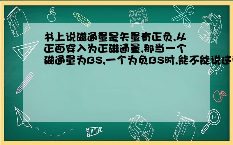 书上说磁通量是矢量有正负,从正面穿入为正磁通量,那当一个磁通量为BS,一个为负BS时,能不能说这两个磁通量一样大?就好比一个为BS变为0，一个为负BS变为0，能不能说两个磁通量都变小，还