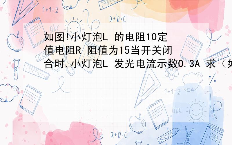 如图!小灯泡L 的电阻10定值电阻R 阻值为15当开关闭合时.小灯泡L 发光电流示数0.3A 求（如图!小灯泡L 的电阻10定值电阻R 阻值为15当开关闭合时.小灯泡L 发光电流示数0.3A 求（1）小灯泡两端电