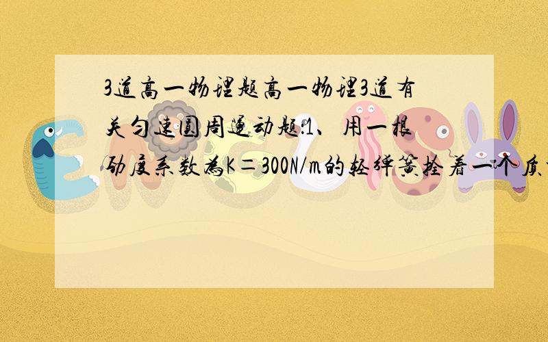 3道高一物理题高一物理3道有关匀速圆周运动题：1、用一根劲度系数为K＝300N/m的轻弹簧拴着一个质量m＝1kg的小球,在光滑水平面上做匀速圆周运动,当弹簧长度为其原长的1.5倍时,球的角速度