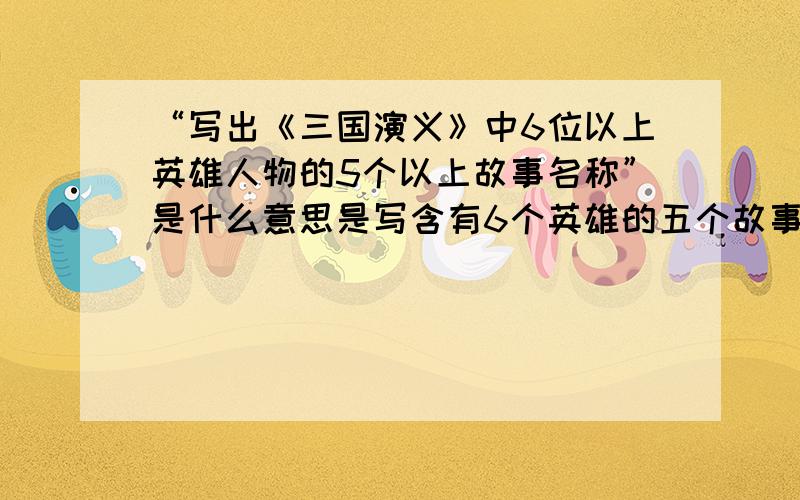 “写出《三国演义》中6位以上英雄人物的5个以上故事名称”是什么意思是写含有6个英雄的五个故事?还是六个英雄各五个故事?