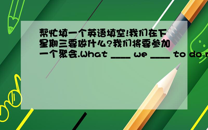 帮忙填一个英语填空!我们在下星期三要做什么?我们将要参加一个聚会.What ____ we ____ to do next ____?We are ____ to ____ ____ in a party.