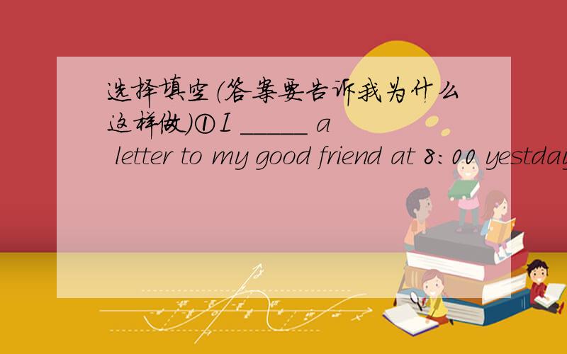 选择填空（答案要告诉我为什么这样做）①I _____ a letter to my good friend at 8:00 yestday evening.A.wrote B.am writing C.was wrieing D.write②The word 