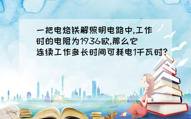 一把电烙铁解照明电路中,工作时的电阻为1936欧,那么它连续工作多长时间可耗电1千瓦时?