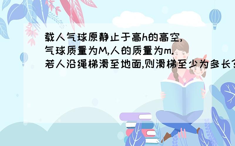 载人气球原静止于高h的高空,气球质量为M,人的质量为m.若人沿绳梯滑至地面,则滑梯至少为多长?我想问,为什么人滑至地面的时候气球不会也跟着往下运动?因为人与绳梯之间有相对滑动,对绳