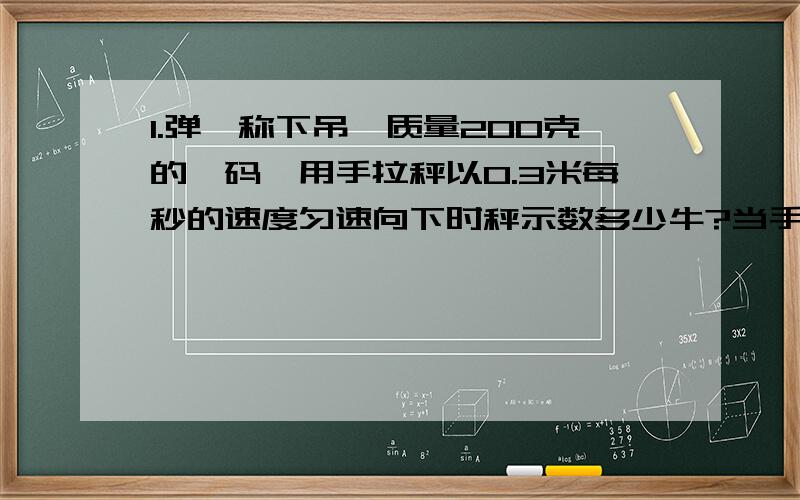 1.弹簧称下吊一质量200克的砝码,用手拉秤以0.3米每秒的速度匀速向下时秤示数多少牛?当手拉秤以0.3米的加速度匀减速向下时秤示数?2.一定质量的某种理想气体,分别经历等压和等容过程,温度