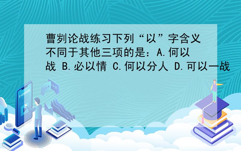 曹刿论战练习下列“以”字含义不同于其他三项的是：A.何以战 B.必以情 C.何以分人 D.可以一战