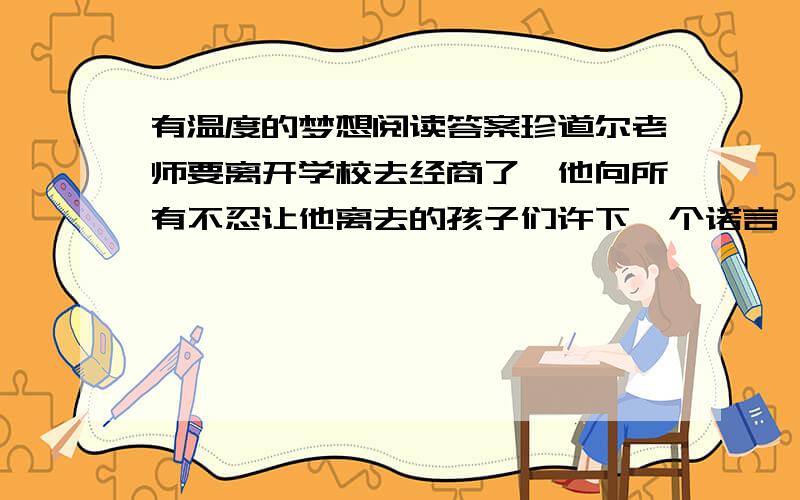 有温度的梦想阅读答案珍道尔老师要离开学校去经商了,他向所有不忍让他离去的孩子们许下一个诺言,要帮助每个孩子实现一个梦想.　　同学们各自写下自己的愿望.有的想要,有的想要一把