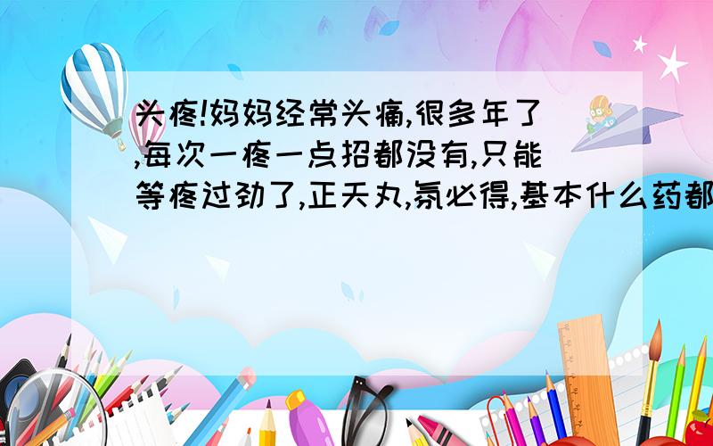 头疼!妈妈经常头痛,很多年了,每次一疼一点招都没有,只能等疼过劲了,正天丸,氛必得,基本什么药都吃了,一点用都没有,希望大家给点办法,之前听妈妈说好像是有点脑痉挛